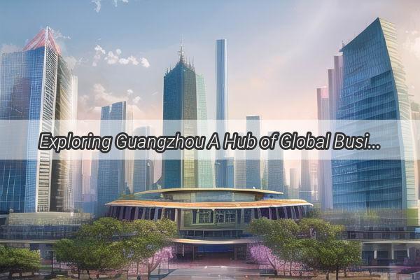 Exploring Guangzhou A Hub of Global Business and Foreign Enterprises